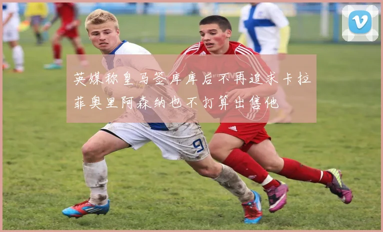 英媒称皇马签库库后不再追求卡拉菲奥里阿森纳也不打算出售他