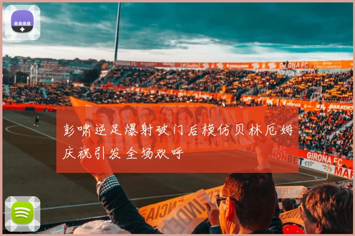 彭啸逆足爆射破门后模仿贝林厄姆庆祝引发全场欢呼