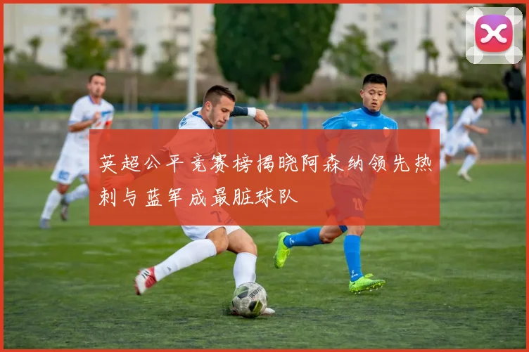 英超公平竞赛榜揭晓阿森纳领先热刺与蓝军成最脏球队