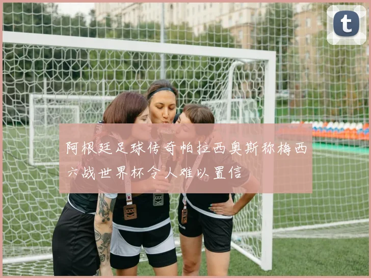 阿根廷足球传奇帕拉西奥斯称梅西六战世界杯令人难以置信