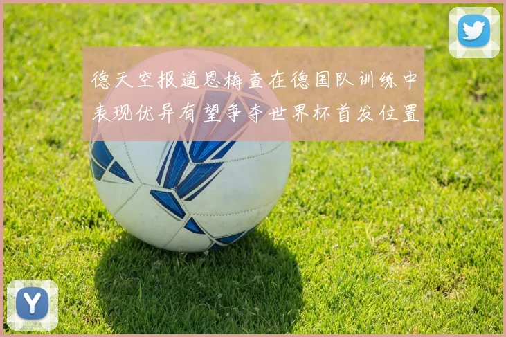 德天空报道恩梅查在德国队训练中表现优异有望争夺世界杯首发位置