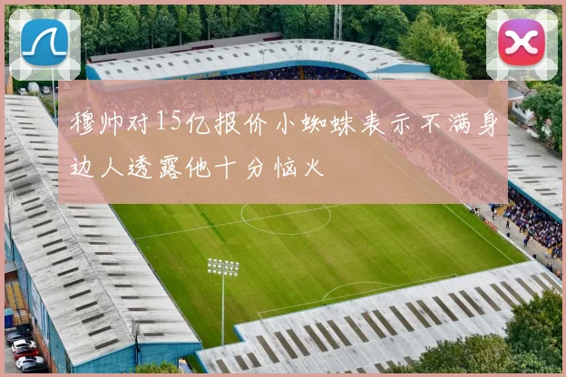 穆帅对15亿报价小蜘蛛表示不满身边人透露他十分恼火