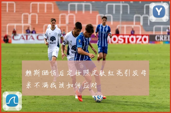 赖斯晒伤后定妆照皮肤红亮引发母亲不满我该如何应对