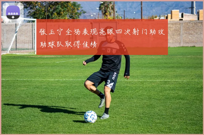 张玉宁全场表现亮眼四次射门助攻助球队取得佳绩