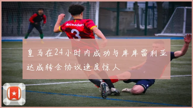 皇马在24小时内成功与库库雷利亚达成转会协议速度惊人