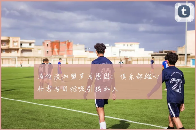 马伦谈加盟罗马原因：俱乐部雄心壮志与目标吸引我加入