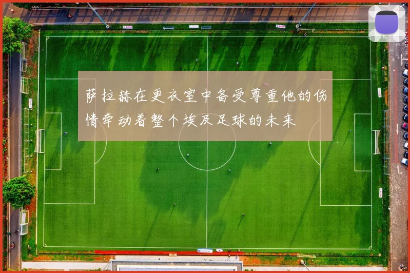 萨拉赫在更衣室中备受尊重他的伤情牵动着整个埃及足球的未来