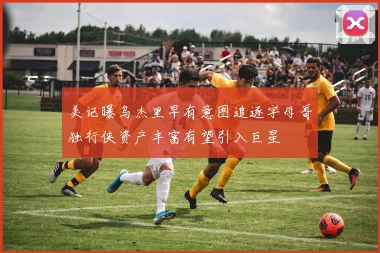 美记曝乌杰里早有意图追逐字母哥独行侠资产丰富有望引入巨星