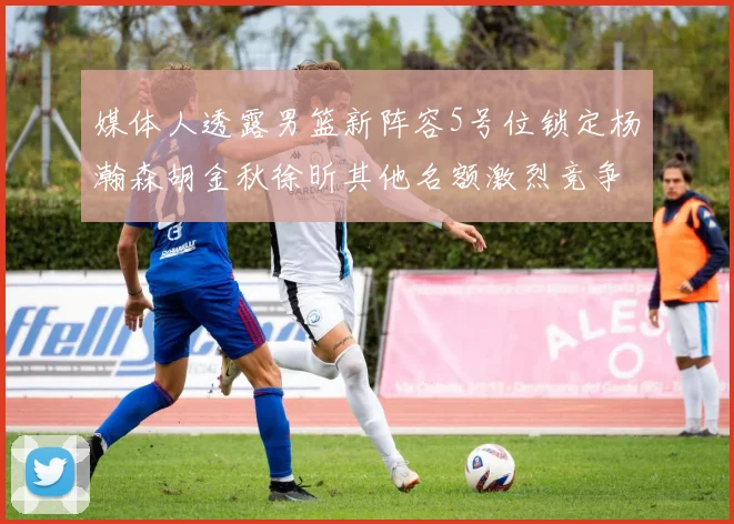 媒体人透露男篮新阵容5号位锁定杨瀚森胡金秋徐昕其他名额激烈竞争