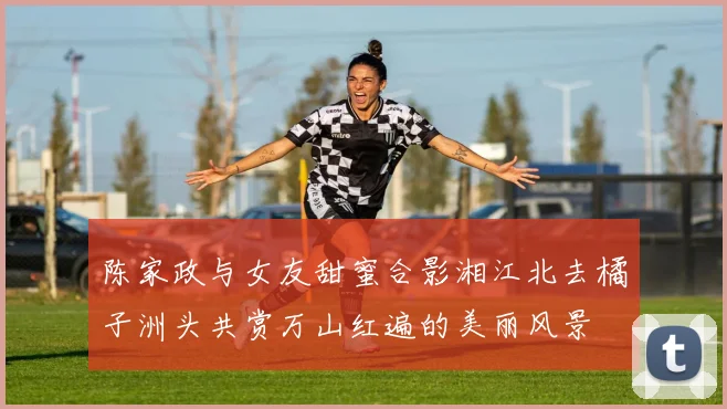 陈家政与女友甜蜜合影湘江北去橘子洲头共赏万山红遍的美丽风景