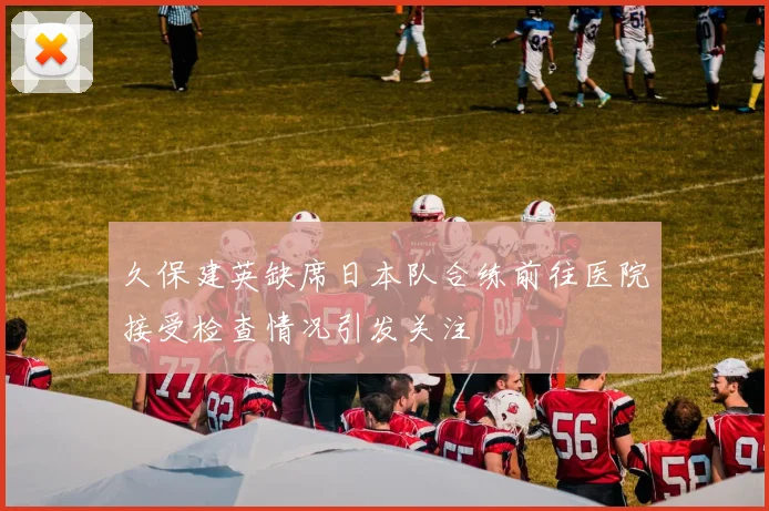 久保建英缺席日本队合练前往医院接受检查情况引发关注