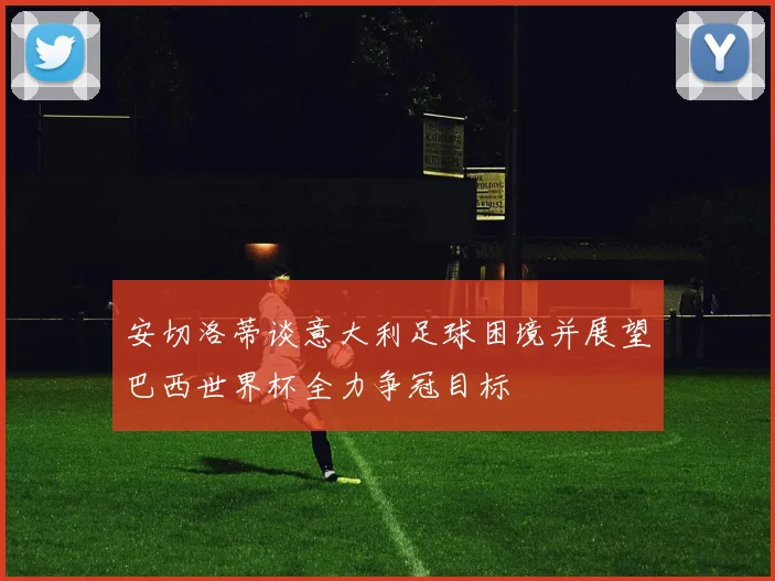 安切洛蒂谈意大利足球困境并展望巴西世界杯全力争冠目标