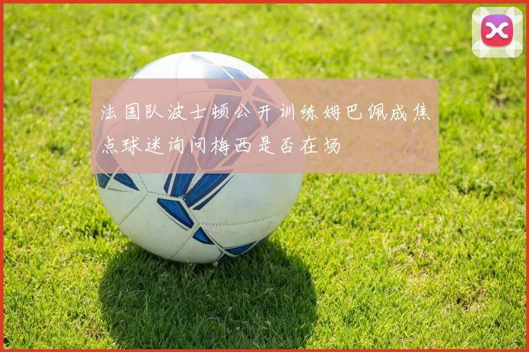 法国队波士顿公开训练姆巴佩成焦点球迷询问梅西是否在场