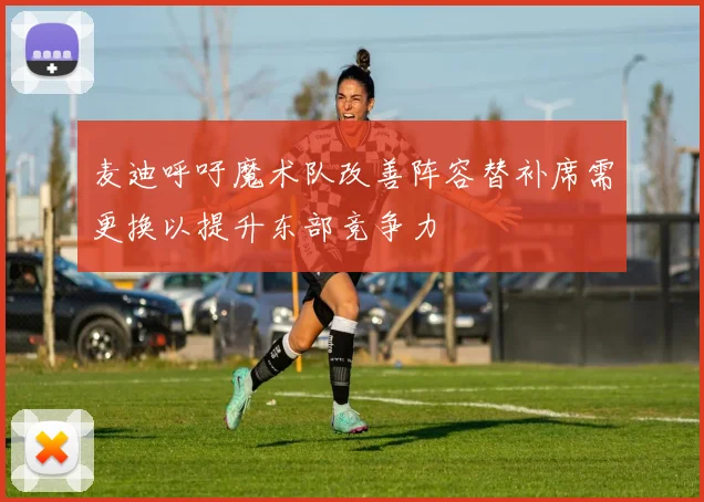 麦迪呼吁魔术队改善阵容替补席需更换以提升东部竞争力