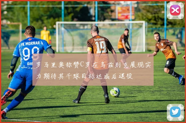 罗马里奥称赞C罗在乌兹别克展现实力期待其千球目标达成后退役