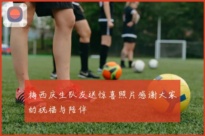 梅西庆生队友送惊喜照片感谢大家的祝福与陪伴
