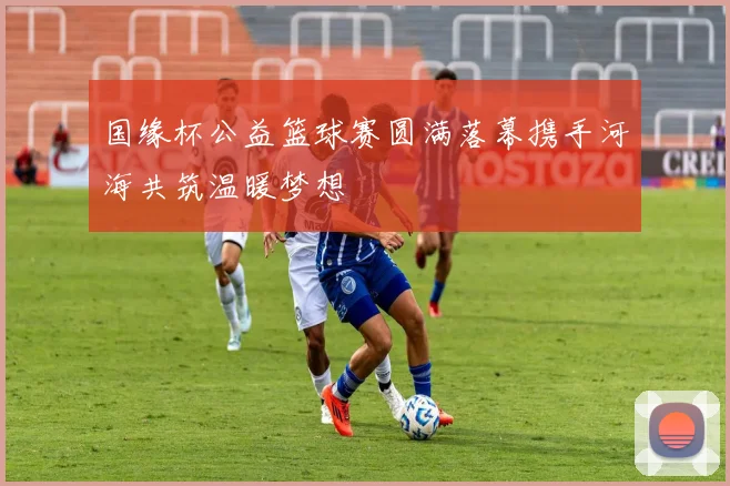 国缘杯公益篮球赛圆满落幕携手河海共筑温暖梦想