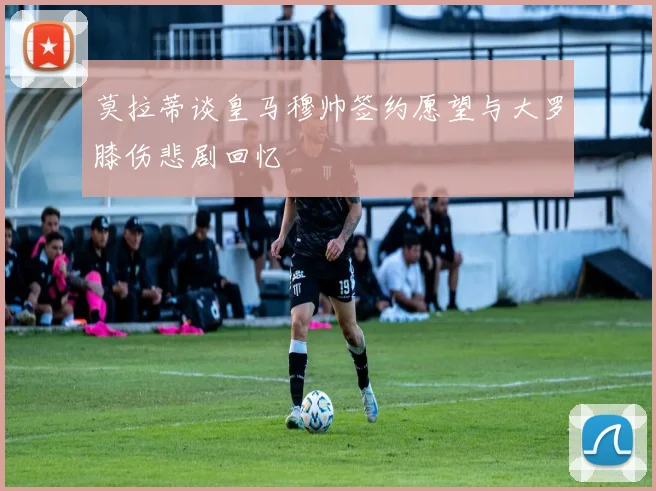 莫拉蒂谈皇马穆帅签约愿望与大罗膝伤悲剧回忆