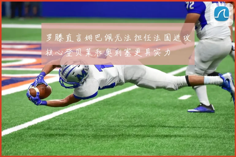 罗滕直言姆巴佩无法担任法国进攻核心登贝莱和奥利塞更具实力