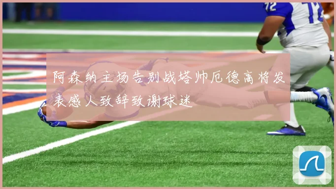 阿森纳主场告别战塔帅厄德高将发表感人致辞致谢球迷