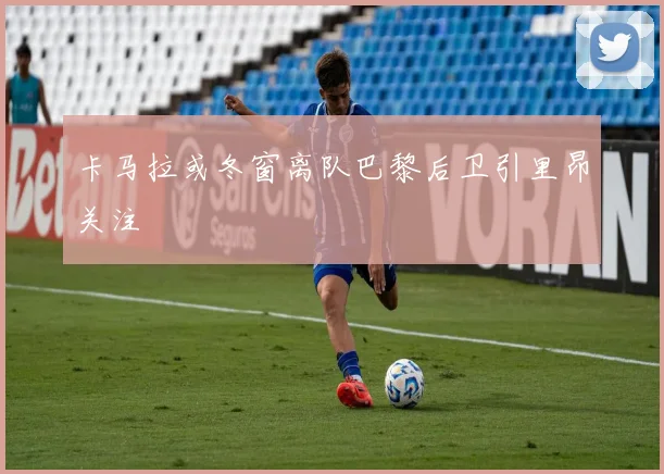 卡马拉或冬窗离队巴黎后卫引里昂关注