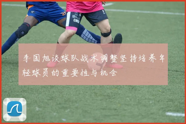 李国旭谈球队战术调整坚持培养年轻球员的重要性与机会