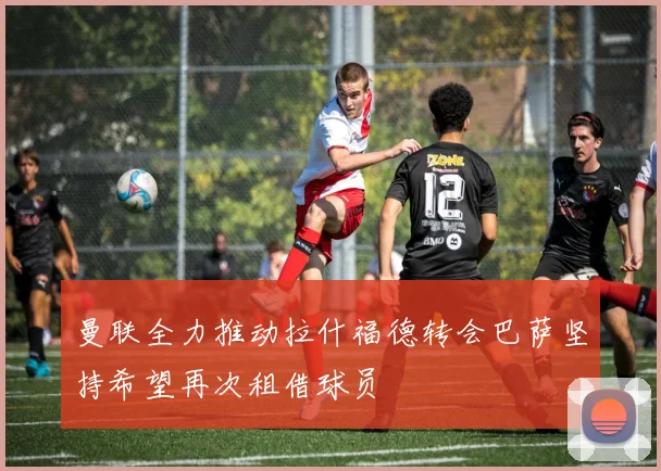 曼联全力推动拉什福德转会巴萨坚持希望再次租借球员