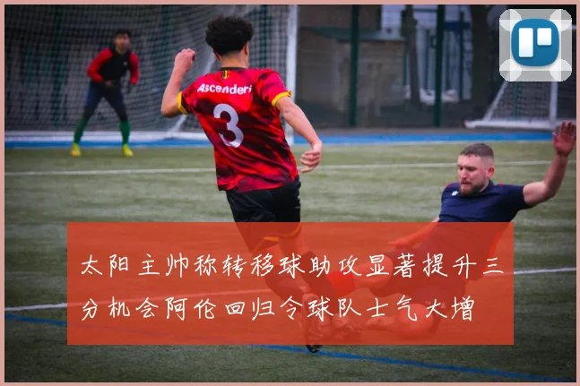 太阳主帅称转移球助攻显著提升三分机会阿伦回归令球队士气大增