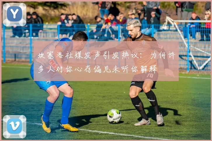 坎塞洛社媒发声引发热议：为何许多人对你心存偏见未听你解释