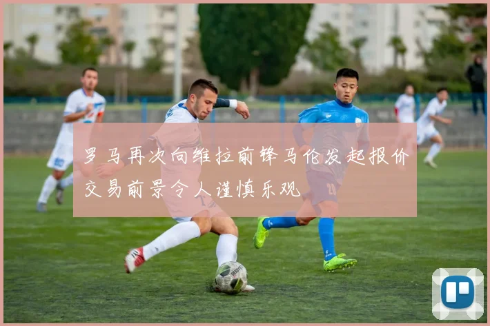 罗马再次向维拉前锋马伦发起报价交易前景令人谨慎乐观