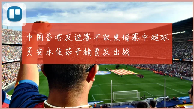 中国香港友谊赛不敌柬埔寨中超球员安永佳茹子楠首发出战