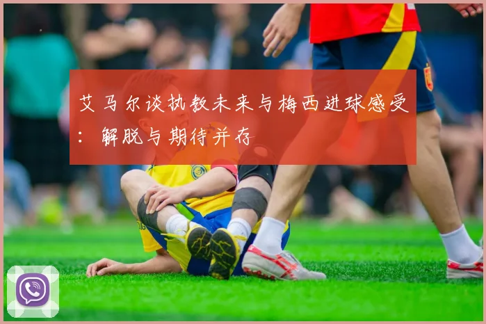 艾马尔谈执教未来与梅西进球感受：解脱与期待并存